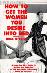 How to get the women you desire into bed, a down and dirty guide to dating and seduction for the man who's fed up with being mr. nice guy